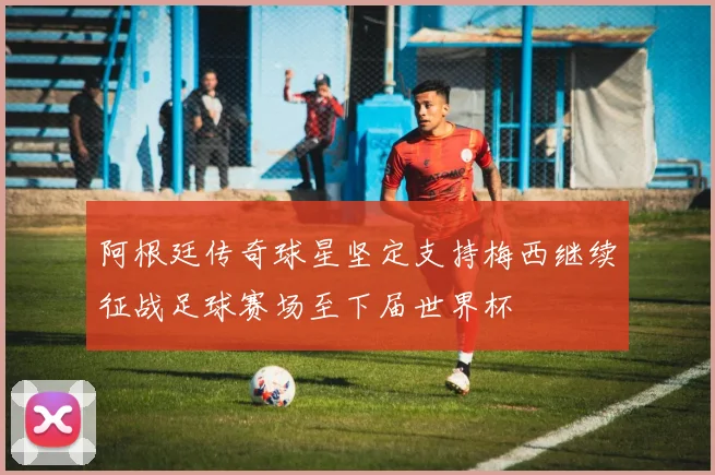 阿根廷传奇球星坚定支持梅西继续征战足球赛场至下届世界杯
