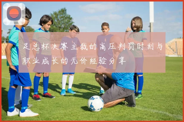 足总杯决赛主裁的高压判罚时刻与职业成长的无价经验分享