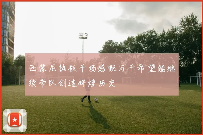 西蒙尼执教千场感慨万千希望能继续带队创造辉煌历史