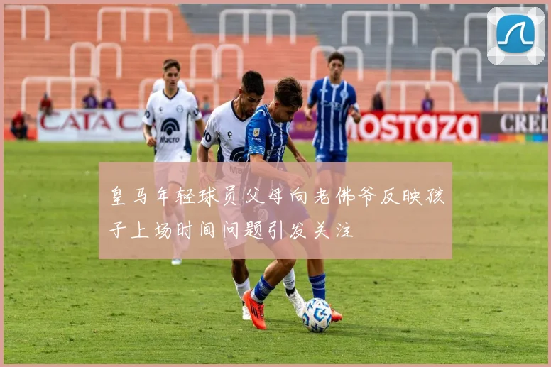 皇马年轻球员父母向老佛爷反映孩子上场时间问题引发关注