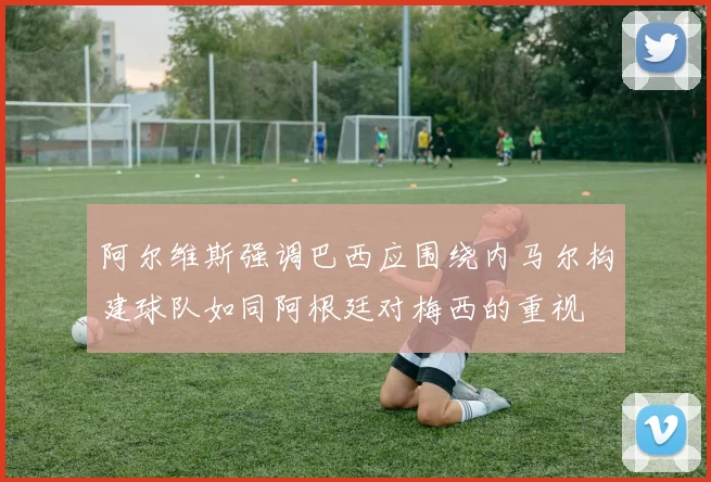 阿尔维斯强调巴西应围绕内马尔构建球队如同阿根廷对梅西的重视