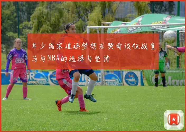 年少离家追逐梦想东契奇谈征战皇马与NBA的选择与坚持