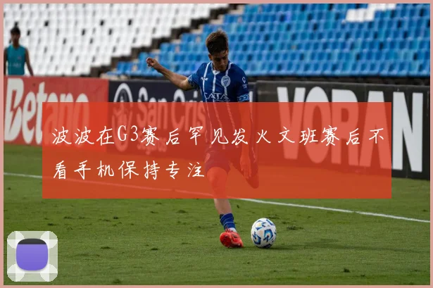 波波在G3赛后罕见发火文班赛后不看手机保持专注