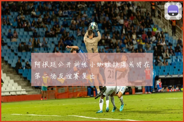 阿根廷公开训练小蜘蛛缺席或将在第二场友谊赛复出