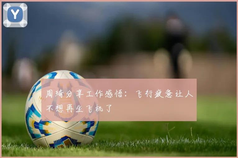 周琦分享工作感悟：飞行疲惫让人不想再坐飞机了