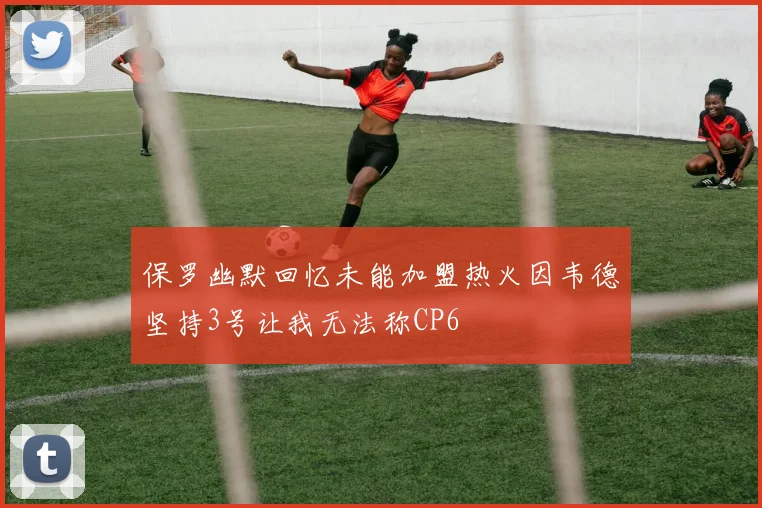 保罗幽默回忆未能加盟热火因韦德坚持3号让我无法称CP6