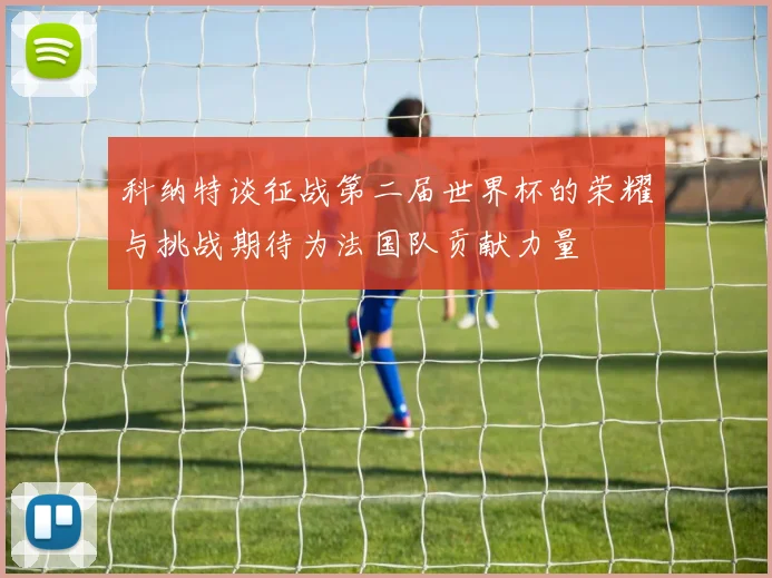 科纳特谈征战第二届世界杯的荣耀与挑战期待为法国队贡献力量