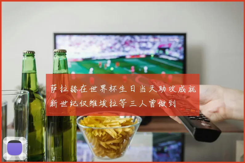 萨拉赫在世界杯生日当天助攻成就新世纪仅维埃拉等三人曾做到