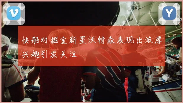 快船对掘金新星沃特森表现出浓厚兴趣引发关注