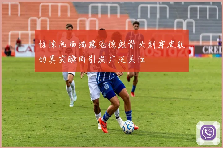 惊悚画面揭露范德彪骨头刺穿皮肤的真实瞬间引发广泛关注