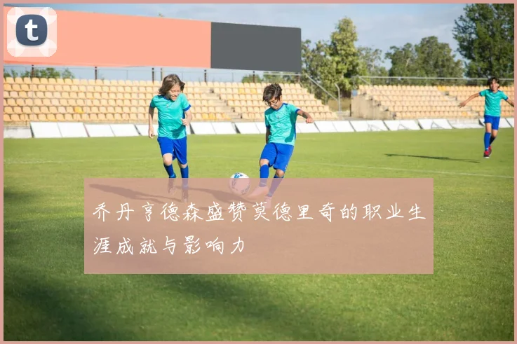 乔丹亨德森盛赞莫德里奇的职业生涯成就与影响力
