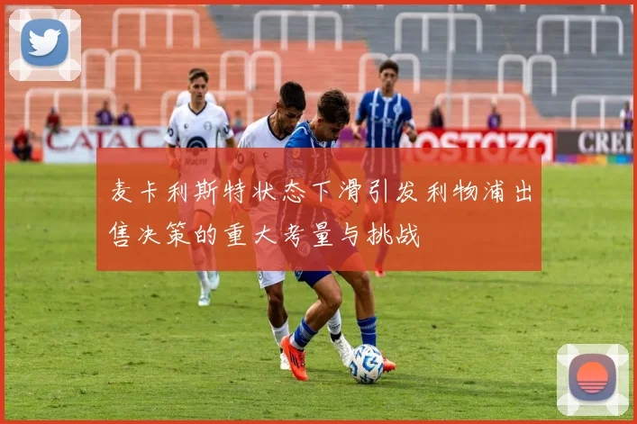 麦卡利斯特状态下滑引发利物浦出售决策的重大考量与挑战