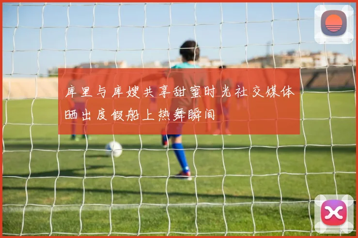 库里与库嫂共享甜蜜时光社交媒体晒出度假船上热舞瞬间