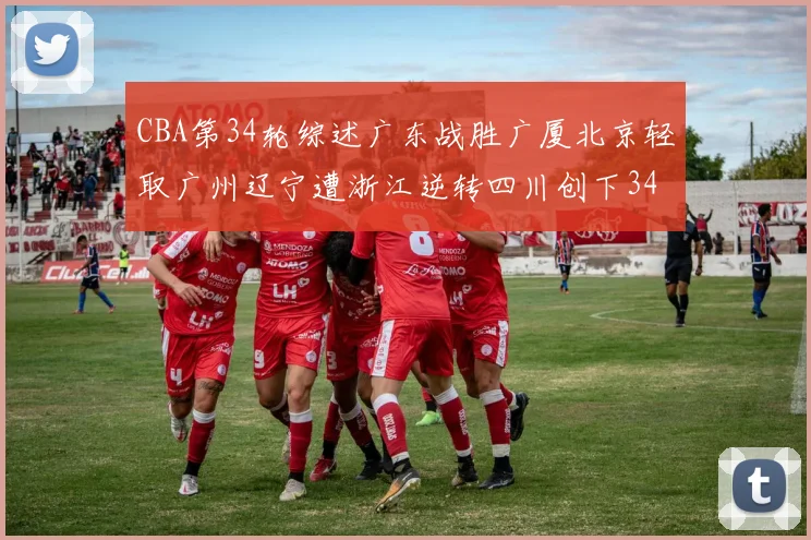 CBA第34轮综述广东战胜广厦北京轻取广州辽宁遭浙江逆转四川创下34连败纪录