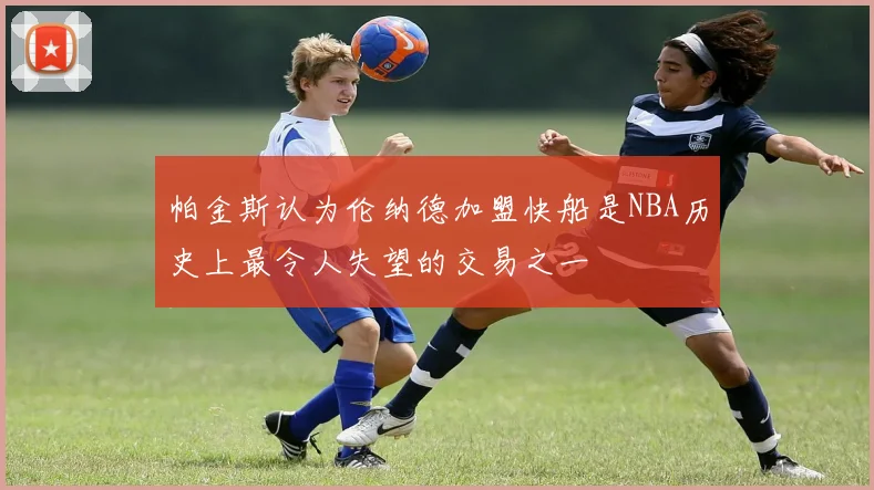 帕金斯认为伦纳德加盟快船是NBA历史上最令人失望的交易之一