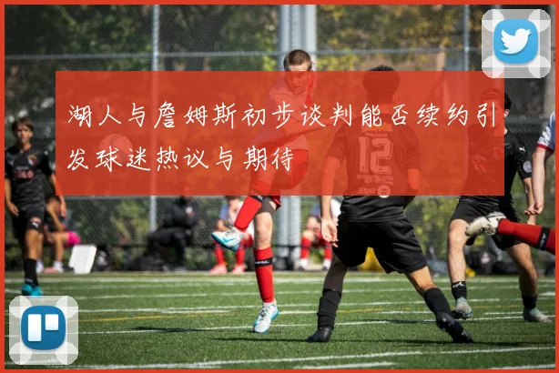 湖人与詹姆斯初步谈判能否续约引发球迷热议与期待
