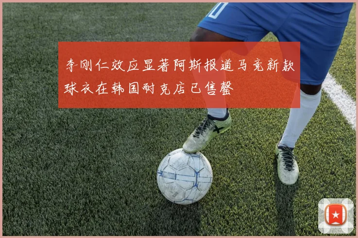 李刚仁效应显著阿斯报道马竞新款球衣在韩国耐克店已售罄