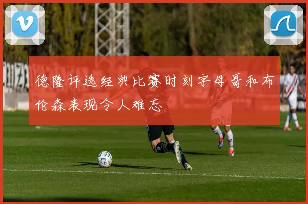德隆评选经典比赛时刻字母哥和布伦森表现令人难忘