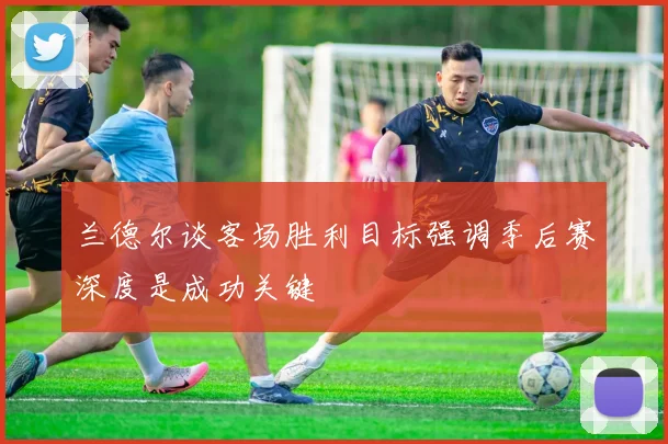 兰德尔谈客场胜利目标强调季后赛深度是成功关键
