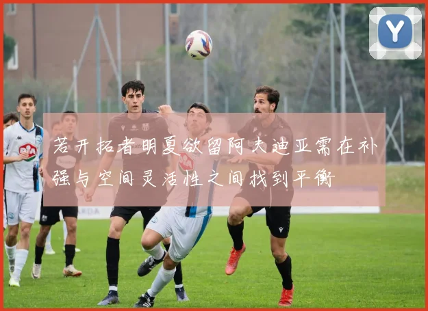 若开拓者明夏欲留阿夫迪亚需在补强与空间灵活性之间找到平衡