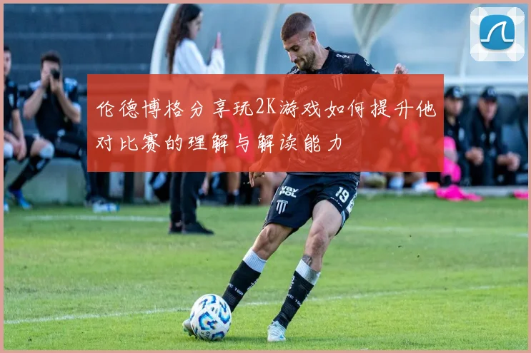伦德博格分享玩2K游戏如何提升他对比赛的理解与解读能力