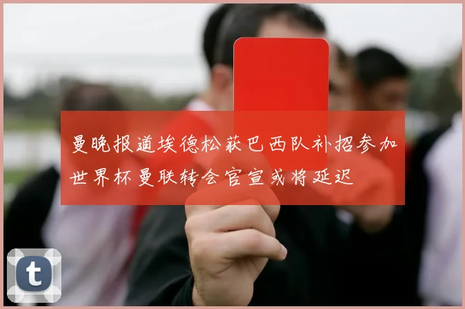 曼晚报道埃德松获巴西队补招参加世界杯曼联转会官宣或将延迟