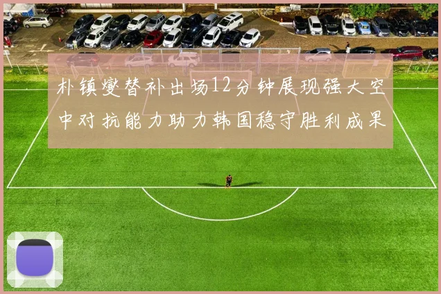 朴镇燮替补出场12分钟展现强大空中对抗能力助力韩国稳守胜利成果