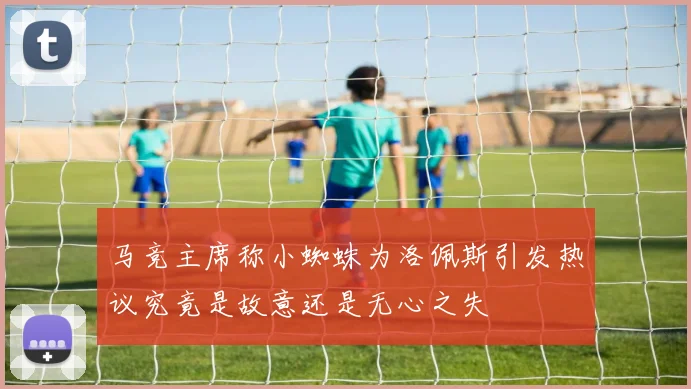 马竞主席称小蜘蛛为洛佩斯引发热议究竟是故意还是无心之失