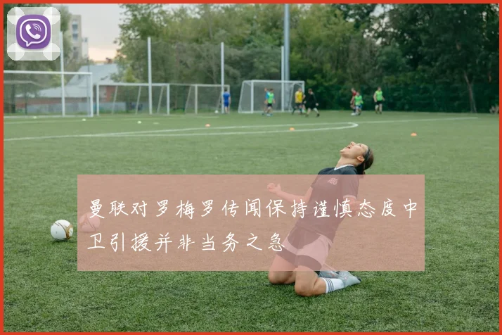 曼联对罗梅罗传闻保持谨慎态度中卫引援并非当务之急